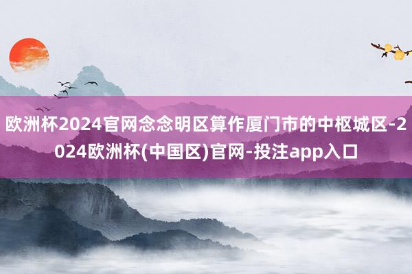 欧洲杯2024官网念念明区算作厦门市的中枢城区-2024欧洲杯(中国区)官网-投注app入口