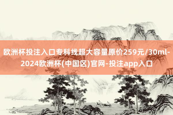 欧洲杯投注入口专科线超大容量原价259元/30ml-2024欧洲杯(中国区)官网-投注app入口