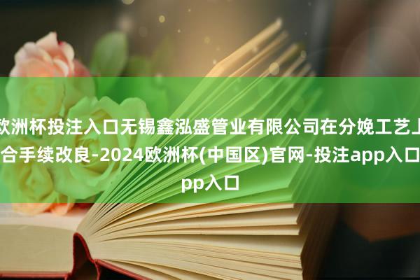 欧洲杯投注入口无锡鑫泓盛管业有限公司在分娩工艺上合手续改良-2024欧洲杯(中国区)官网-投注app入口