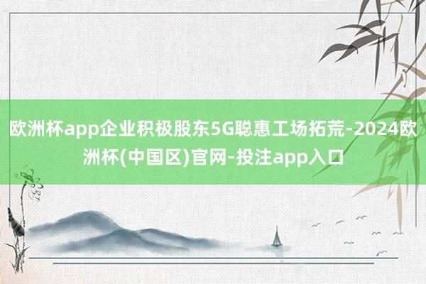 欧洲杯app企业积极股东5G聪惠工场拓荒-2024欧洲杯(中国区)官网-投注app入口