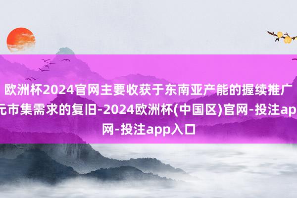 欧洲杯2024官网主要收获于东南亚产能的握续推广与多元市集需求的复旧-2024欧洲杯(中国区)官网-投注app入口