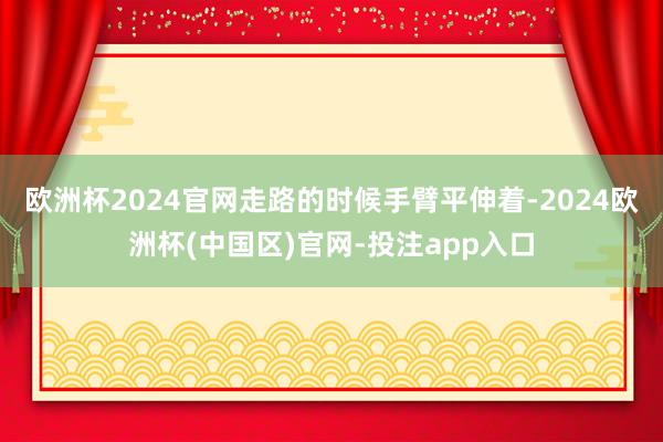 欧洲杯2024官网走路的时候手臂平伸着-2024欧洲杯(中国区)官网-投注app入口