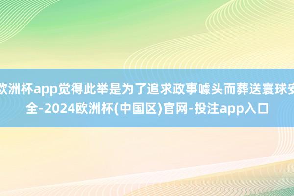 欧洲杯app觉得此举是为了追求政事噱头而葬送寰球安全-2024欧洲杯(中国区)官网-投注app入口
