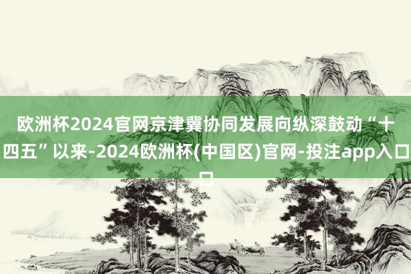 欧洲杯2024官网　　京津冀协同发展向纵深鼓动　　“十四五”以来-2024欧洲杯(中国区)官网-投注app入口