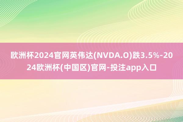 欧洲杯2024官网英伟达(NVDA.O)跌3.5%-2024欧洲杯(中国区)官网-投注app入口