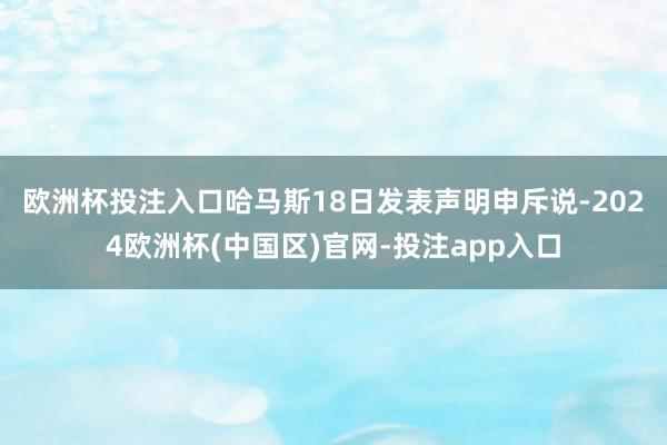 欧洲杯投注入口　　哈马斯18日发表声明申斥说-2024欧洲杯(中国区)官网-投注app入口