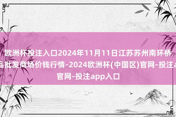欧洲杯投注入口2024年11月11日江苏苏州南环桥农副居品批发商场价钱行情-2024欧洲杯(中国区)官网-投注app入口