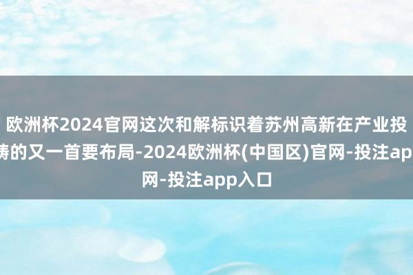 欧洲杯2024官网这次和解标识着苏州高新在产业投资范畴的又一首要布局-2024欧洲杯(中国区)官网-投注app入口