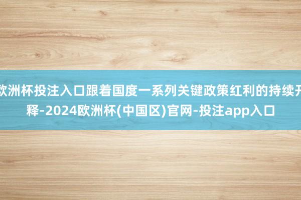 欧洲杯投注入口跟着国度一系列关键政策红利的持续开释-2024欧洲杯(中国区)官网-投注app入口