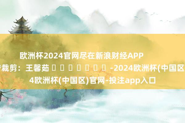 欧洲杯2024官网尽在新浪财经APP            						职守裁剪：王馨茹 							-2024欧洲杯(中国区)官网-投注app入口