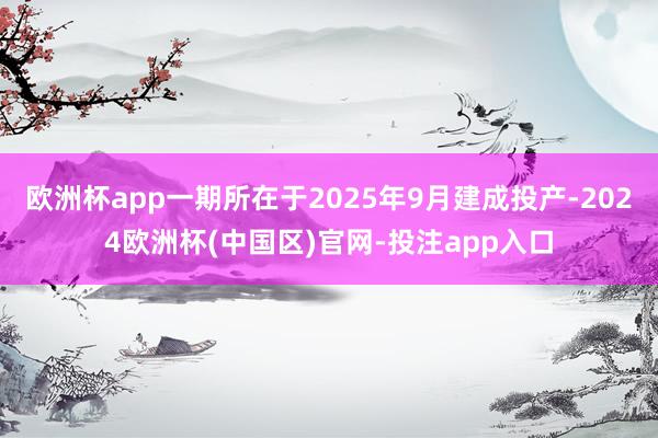 欧洲杯app一期所在于2025年9月建成投产-2024欧洲杯(中国区)官网-投注app入口