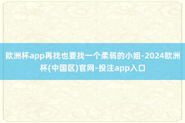 欧洲杯app再找也要找一个柔弱的小姐-2024欧洲杯(中国区)官网-投注app入口