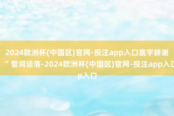 2024欧洲杯(中国区)官网-投注app入口寰宇辞谢!”誓词话落-2024欧洲杯(中国区)官网-投注app入口