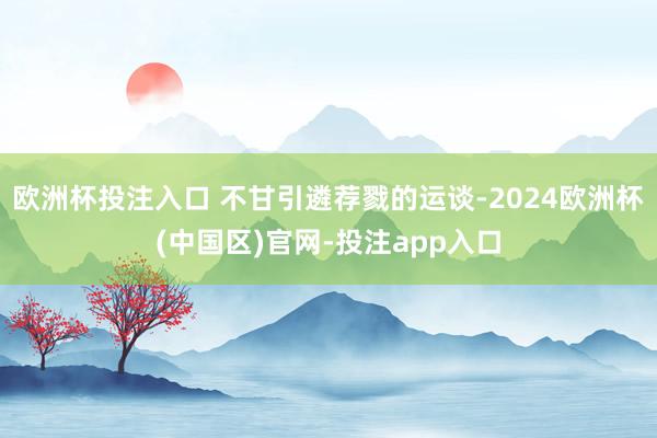 欧洲杯投注入口 不甘引遴荐戮的运谈-2024欧洲杯(中国区)官网-投注app入口