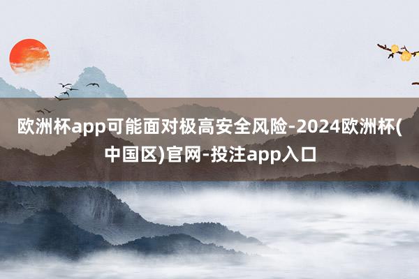 欧洲杯app可能面对极高安全风险-2024欧洲杯(中国区)官网-投注app入口