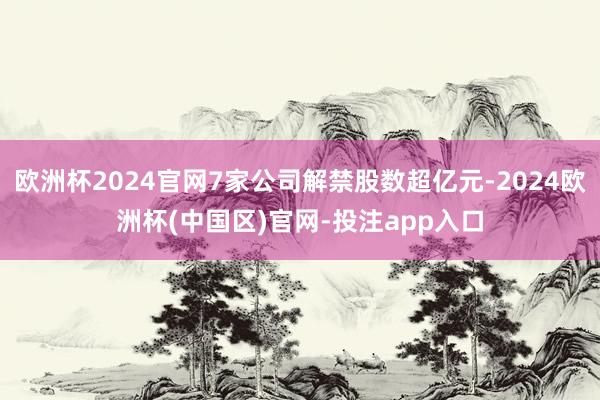 欧洲杯2024官网7家公司解禁股数超亿元-2024欧洲杯(中国区)官网-投注app入口