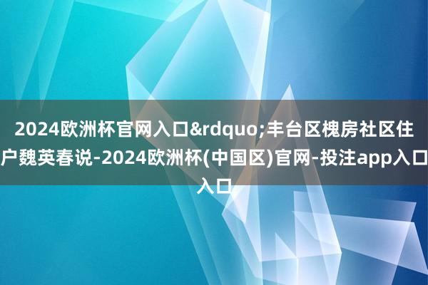 2024欧洲杯官网入口&rdquo;丰台区槐房社区住户魏英春说-2024欧洲杯(中国区)官网-投注app入口