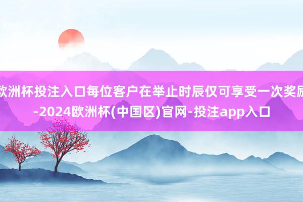 欧洲杯投注入口每位客户在举止时辰仅可享受一次奖励-2024欧洲杯(中国区)官网-投注app入口