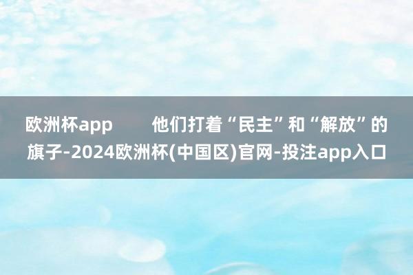 欧洲杯app        他们打着“民主”和“解放”的旗子-2024欧洲杯(中国区)官网-投注app入口