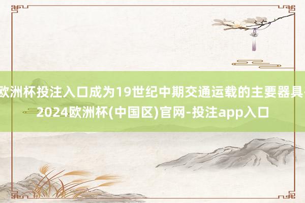 欧洲杯投注入口成为19世纪中期交通运载的主要器具-2024欧洲杯(中国区)官网-投注app入口