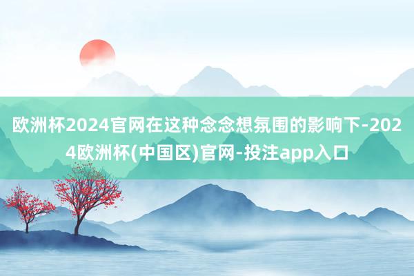 欧洲杯2024官网在这种念念想氛围的影响下-2024欧洲杯(中国区)官网-投注app入口