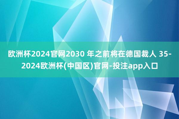欧洲杯2024官网2030 年之前将在德国裁人 35-2024欧洲杯(中国区)官网-投注app入口