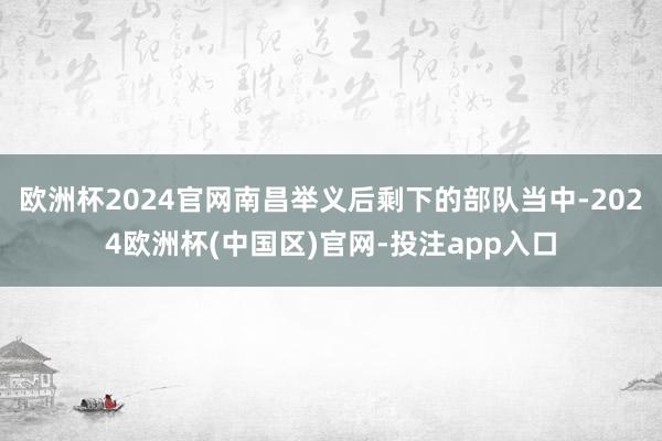 欧洲杯2024官网南昌举义后剩下的部队当中-2024欧洲杯(中国区)官网-投注app入口