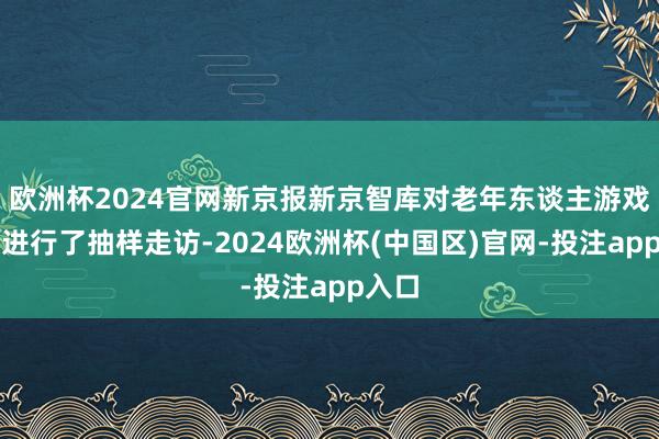 欧洲杯2024官网新京报新京智库对老年东谈主游戏步履进行了抽样走访-2024欧洲杯(中国区)官网-投注app入口