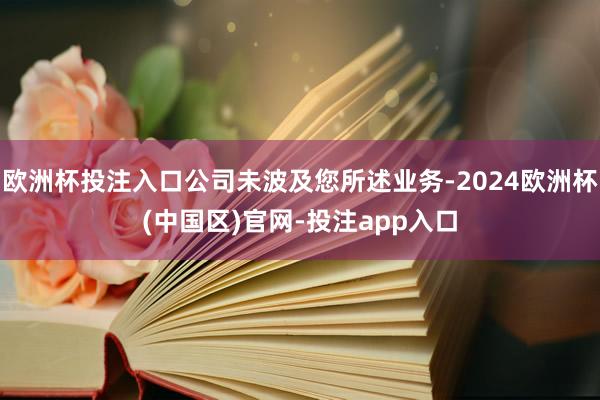 欧洲杯投注入口公司未波及您所述业务-2024欧洲杯(中国区)官网-投注app入口
