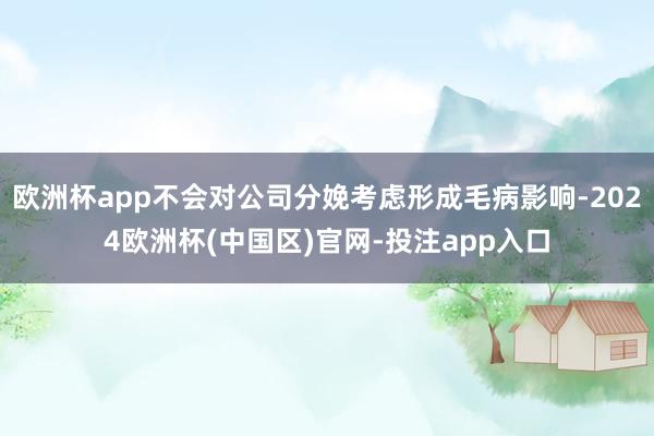 欧洲杯app不会对公司分娩考虑形成毛病影响-2024欧洲杯(中国区)官网-投注app入口