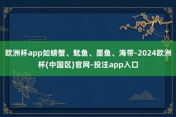 欧洲杯app如螃蟹、鱿鱼、墨鱼、海带-2024欧洲杯(中国区)官网-投注app入口