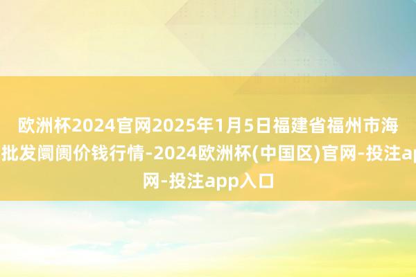 欧洲杯2024官网2025年1月5日福建省福州市海峡蔬菜批发阛阓价钱行情-2024欧洲杯(中国区)官网-投注app入口