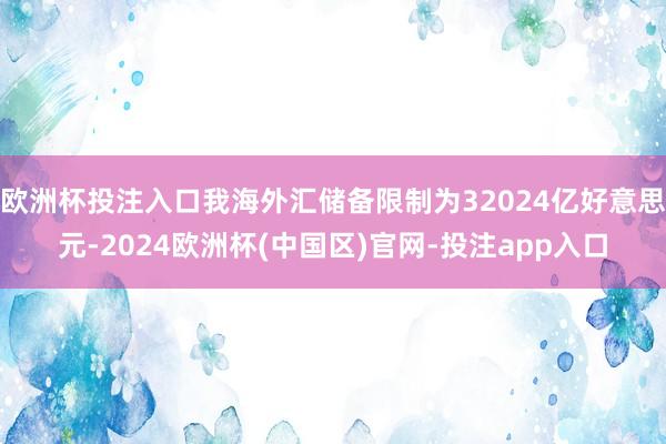 欧洲杯投注入口我海外汇储备限制为32024亿好意思元-2024欧洲杯(中国区)官网-投注app入口