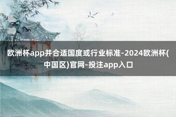 欧洲杯app并合适国度或行业标准-2024欧洲杯(中国区)官网-投注app入口