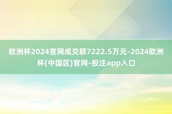 欧洲杯2024官网成交额7222.5万元-2024欧洲杯(中国区)官网-投注app入口