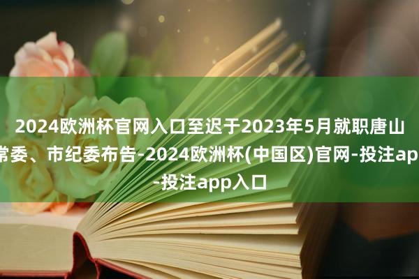 2024欧洲杯官网入口至迟于2023年5月就职唐山市委常委、市纪委布告-2024欧洲杯(中国区)官网-投注app入口
