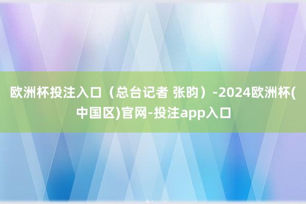 欧洲杯投注入口（总台记者 张昀）-2024欧洲杯(中国区)官网-投注app入口