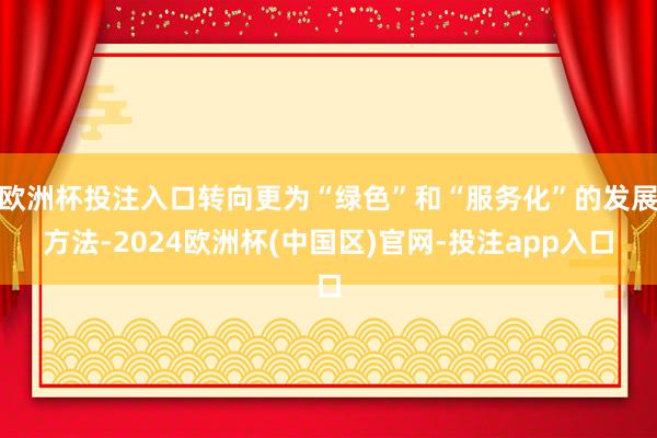 欧洲杯投注入口转向更为“绿色”和“服务化”的发展方法-2024欧洲杯(中国区)官网-投注app入口