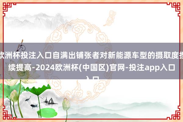 欧洲杯投注入口自满出铺张者对新能源车型的摄取度捏续提高-2024欧洲杯(中国区)官网-投注app入口