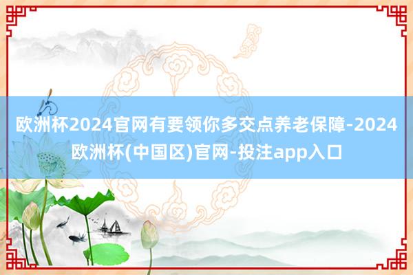 欧洲杯2024官网有要领你多交点养老保障-2024欧洲杯(中国区)官网-投注app入口