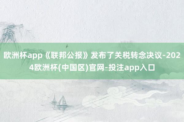 欧洲杯app《联邦公报》发布了关税转念决议-2024欧洲杯(中国区)官网-投注app入口