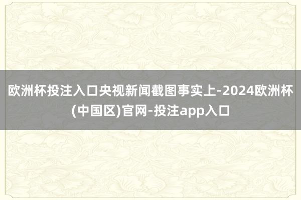 欧洲杯投注入口央视新闻截图 事实上-2024欧洲杯(中国区)官网-投注app入口