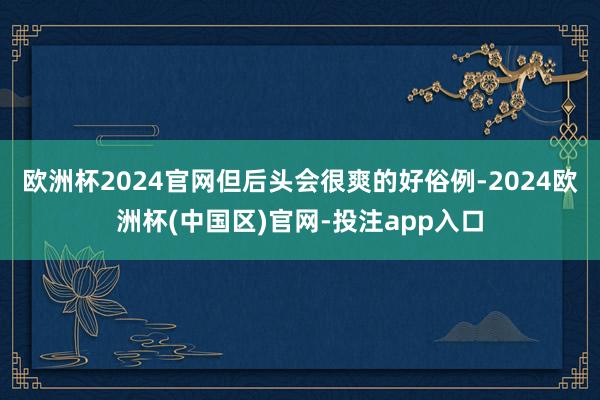 欧洲杯2024官网但后头会很爽的好俗例-2024欧洲杯(中国区)官网-投注app入口