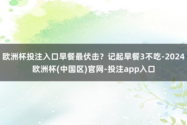 欧洲杯投注入口早餐最伏击？记起早餐3不吃-2024欧洲杯(中国区)官网-投注app入口