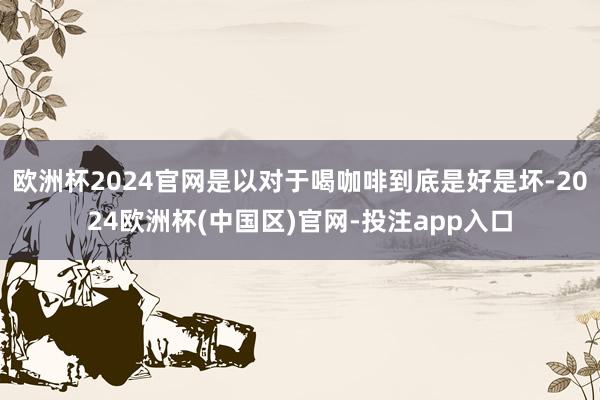欧洲杯2024官网是以对于喝咖啡到底是好是坏-2024欧洲杯(中国区)官网-投注app入口