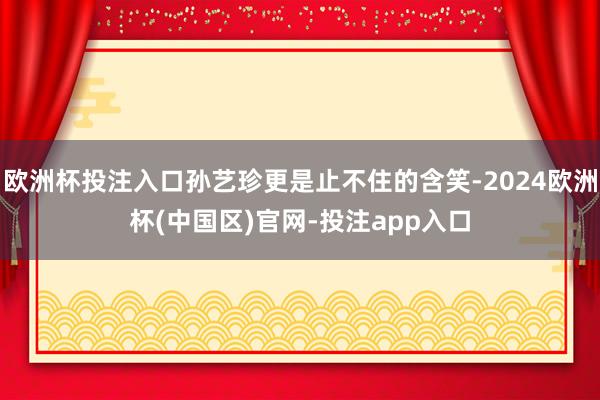 欧洲杯投注入口孙艺珍更是止不住的含笑-2024欧洲杯(中国区)官网-投注app入口
