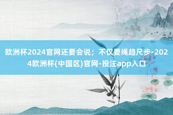 欧洲杯2024官网还要会说；不仅要绳趋尺步-2024欧洲杯(中国区)官网-投注app入口