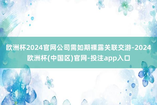 欧洲杯2024官网公司需如期裸露关联交游-2024欧洲杯(中国区)官网-投注app入口