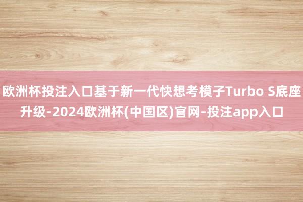 欧洲杯投注入口基于新一代快想考模子Turbo S底座升级-2024欧洲杯(中国区)官网-投注app入口