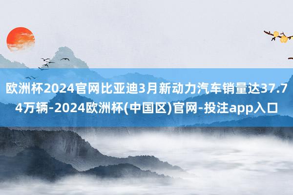 欧洲杯2024官网比亚迪3月新动力汽车销量达37.74万辆-2024欧洲杯(中国区)官网-投注app入口